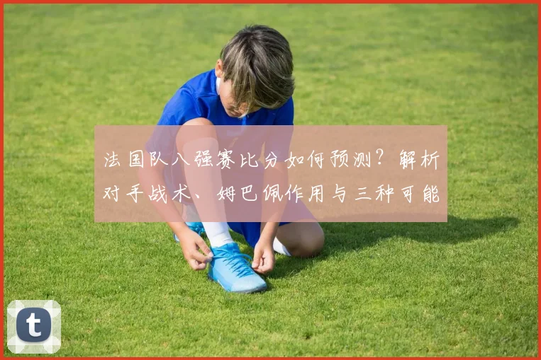 法国队八强赛比分如何预测?解析对手战术、姆巴佩作用与三种可能结果
