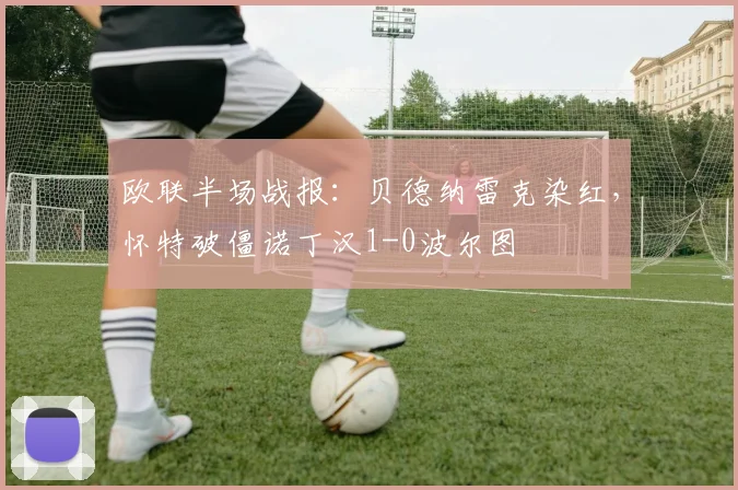 欧联半场战报：贝德纳雷克染红，怀特破僵诺丁汉1-0波尔图