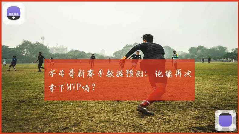 字母哥新赛季数据预测：他能再次拿下MVP吗？