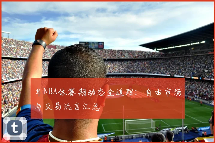 年NBA休赛期动态全追踪:自由市场与交易流言汇总