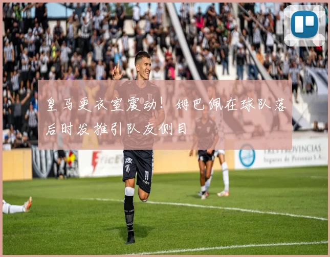 皇马更衣室震动!姆巴佩在球队落后时发推引队友侧目