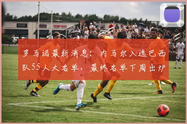 罗马诺最新消息：内马尔入选巴西队55人大名单，最终名单下周出炉