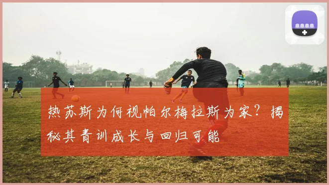 热苏斯为何视帕尔梅拉斯为家?揭秘其青训成长与回归可能
