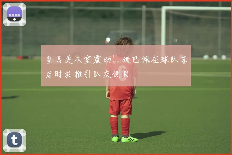 皇马更衣室震动！姆巴佩在球队落后时发推引队友侧目