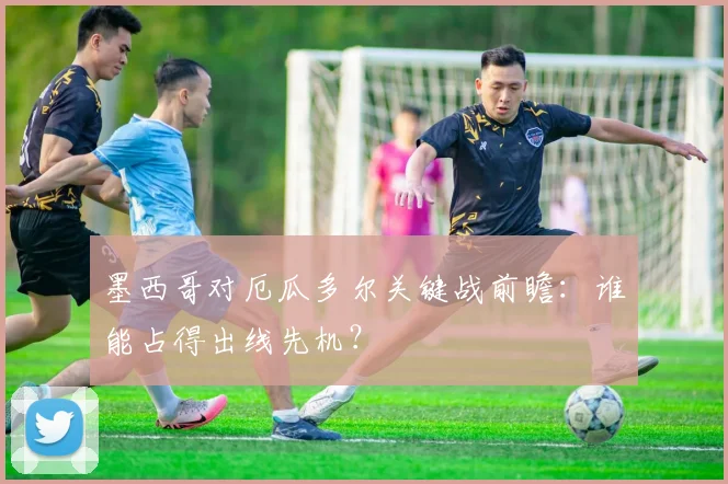 墨西哥对厄瓜多尔关键战前瞻:谁能占得出线先机?