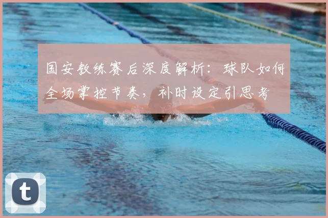 国安教练赛后深度解析：球队如何全场掌控节奏，补时设定引思考
